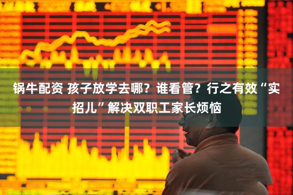 锅牛配资 孩子放学去哪？谁看管？行之有效“实招儿”解决双职工家长烦恼