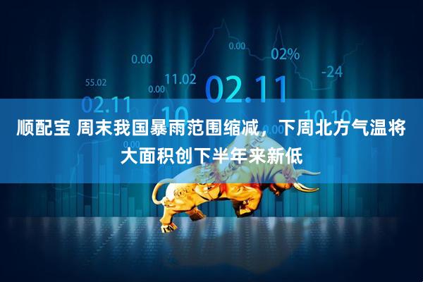 顺配宝 周末我国暴雨范围缩减，下周北方气温将大面积创下半年来新低