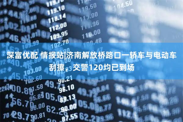 深富优配 情报站|济南解放桥路口一轿车与电动车刮擦，交警120均已到场