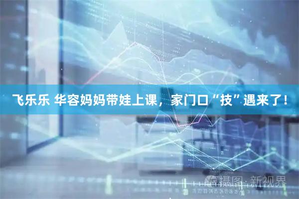 飞乐乐 华容妈妈带娃上课，家门口“技”遇来了！