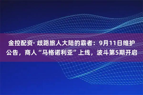 金控配资· 歧路旅人大陆的霸者：9月11日维护公告，商人“马格诺利亚”上线，波斗第5期开启
