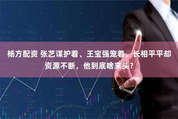 杨方配资 张艺谋护着、王宝强宠着，长相平平却资源不断，他到底啥来头？