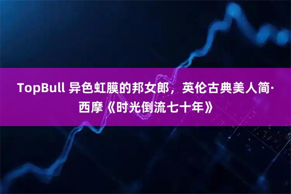 TopBull 异色虹膜的邦女郎，英伦古典美人简·西摩《时光倒流七十年》