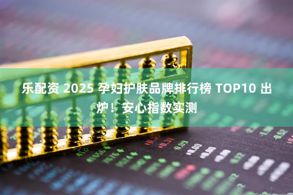 乐配资 2025 孕妇护肤品牌排行榜 TOP10 出炉！安心指数实测