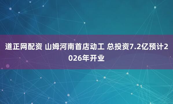 道正网配资 山姆河南首店动工 总投资7.2亿预计2026年开业