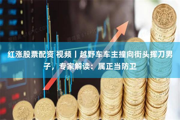 红涨股票配资 视频丨越野车车主撞向街头挥刀男子，专家解读：属正当防卫