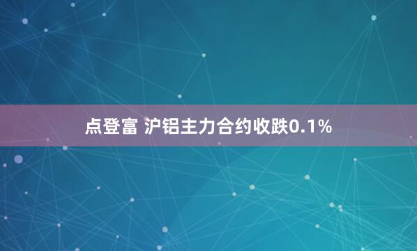 点登富 沪铝主力合约收跌0.1%