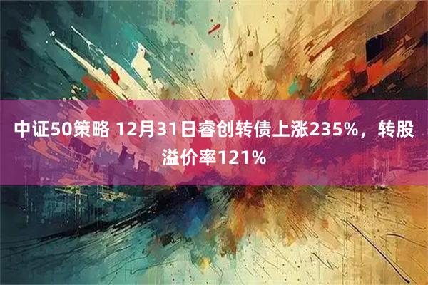 中证50策略 12月31日睿创转债上涨235%，转股溢价率121%