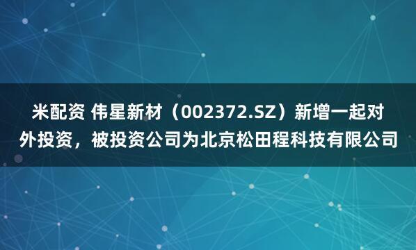 米配资 伟星新材（002372.SZ）新增一起对外投资，被投资公司为北京松田程科技有限公司