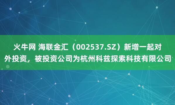 火牛网 海联金汇（002537.SZ）新增一起对外投资，被投资公司为杭州科兹探索科技有限公司