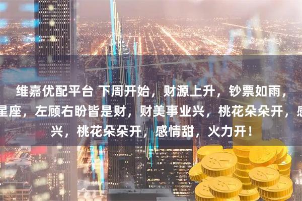 维嘉优配平台 下周开始，财源上升，钞票如雨，一夜翻身的3大星座，左顾右盼皆是财，财美事业兴，桃花朵朵开，感情甜，火力开！