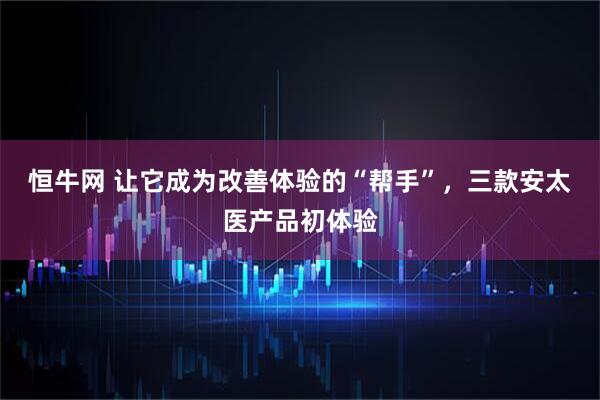 恒牛网 让它成为改善体验的“帮手”，三款安太医产品初体验