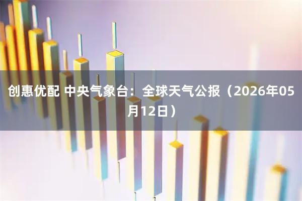 创惠优配 中央气象台：全球天气公报（2026年05月12日）